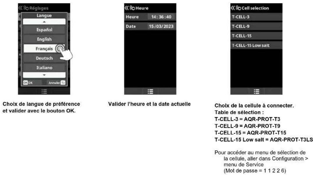 Réglages Langue Español English Français Deutsch Italiano OK Annuler Choix de langue de préférence et valider avec le bouton OK. Heure 14:36:40 Date 15/03/2023 Valider l'heure et la date actuelle Cell selection T-CELL-3 T-CELL-9 T-CELL-15 T-CELL-15 Low salt Choix de la cellule à connecter. Table de sélection : T-CELL-3 = AQR-PROT-T3 T-CELL-9 = AQR-PROT-T9 T-CELL-15 = AQR-PROT-T15 T-CELL-15 Low salt = AQR-PROT-T3LS Pour accéder au menu de sélection de la cellule, aller dans Configuration > menu de Service (Mot de passe = 1 1 2 2 6)