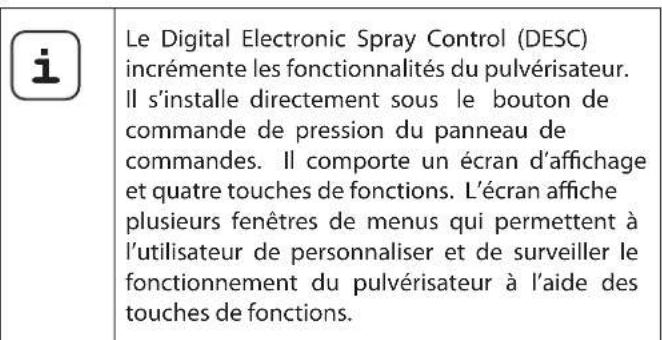 Le Digital Electronic Spray Control (DESC) incrémente les fonctionnalités du pulvérisateur. Il s'installe directement sous le bouton de commande de pression du panneau de commandes. Il comporte un écran d'affichage et quatre touches de fonctions. L'écran affiche plusieurs fenêtres de menus qui permettent à l'utilisateur de personnaliser et de surveiller le fonctionnement du pulvérisateur à l'aide des touches de fonctions.