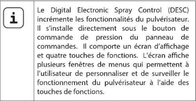 i Le Digital Electronic Spray Control (DESC) incrémente les fonctionnalités du pulvérisateur. Il s'installe directement sous le bouton de commande de pression du panneau de commandes. Il comporte un écran d'affichage et quatre touches de fonctions. L'écran affiche plusieurs fenêtres de menus qui permettent à l'utilisateur de personnaliser et de surveiller le fonctionnement du pulvérisateur à l'aide des touches de fonctions.
