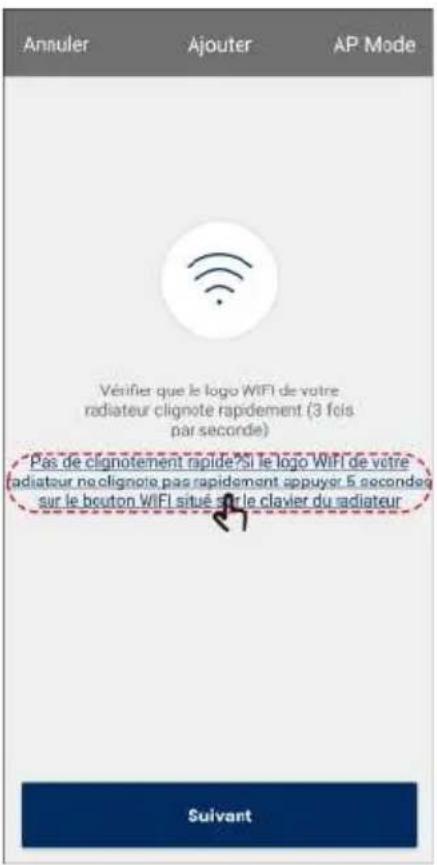 Annuler Ajouter AP Mode Véifier que le logo WIFI de votre radiateur clignote rapidement (3 fois par seconde) Pas de clignotement rapide si le logo WIFI de votre radiateur ne clignote pas rapidement appuyer 5 secondes sur le bouton WIFI situé sur le clavier du radiateur Suivant