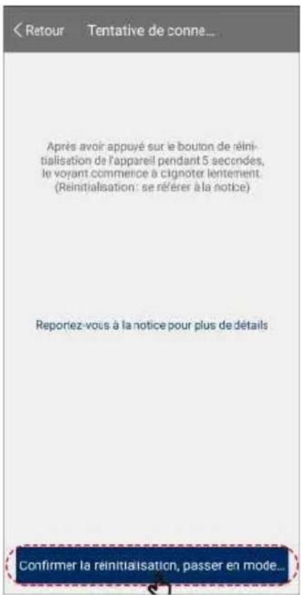 < Retour Tentative de connè... Après avoir appuyé sur le bouton de réinitialisation de l'appareil pendant 5 secondes, le voyant commence à cignoter lentement. (Reinitialisation: se référer à la notice) Reportez-vous à la notice pour plus de détails Confirmer la reinitialisation, passer en mode...
