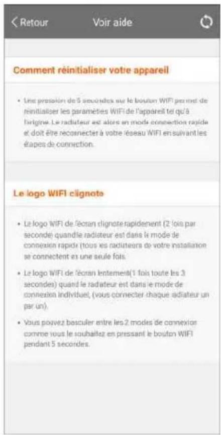 Comment réinitialiser votre appareil • Une pression de 5 secondes sur le bouton WIFI permet de réinitialiser les paramètes WIFI de l'appareil tel qu'à l'origine. Le radiateur est alors en mode connection rapide et doit être reconnecter à votre réseau WIFI en suivant les étapes de connection. Le logo WIFI clignote • Le logo WIFI de l'écran clignote rapidement (2 fois par seconde) quand le radiateur est dans le mode de connexion rapide (tous les radiateurs de votre installation se connectent en une seule fois. • Le logo WIFI de l'écran lentement (1 fois toute les 3 secondes) quand le radiateur est dans le mode de connexion individuel, (vous connecter chaque radiateur un par un). • Vous pouvez basculer entre les 2 modes de connexios comme vous le souhaitez en pressant le bouton WIFI pendant 5 secondes.