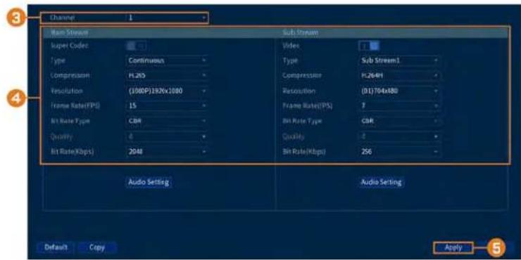 Channel 1 Main Stream Super Codec Type Continuous Compression H.205 Resolution (1000P)192X1000 Frame Rate(FPS) 15 Bit Rate Type CBR Quality 6 Bit Rate(Kbps) 2048 Sub Stream Video Type Sub Stream1 Compression H.264H Resolution (01)704x80 Frame Rate(TPS) 7 Bit Rate Type CBR Quality 4 Bit Rate(Kbps) 256 Audio Setting Audio Setting Default Copy Apply 5