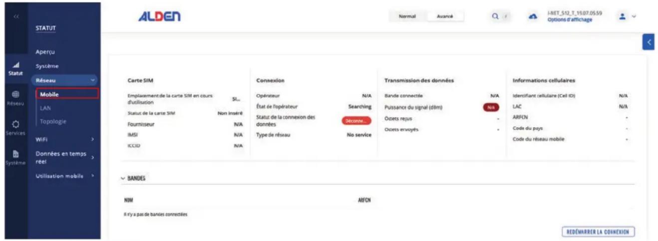 ALDEN Normal Avance I-NET_512_T_19.07.05.59 Options d'affichage STATUT Aperçu Système Statut Réseau Mobile LAN Topologie Services WiFi Données en temps réel Utilisation mobile Carte SIM EmplACEMENT de la carte SIM en cours d'utilisation S... Status de la carte SIM Non inséré Fournisseur N/A IMSI N/A ICCID N/A Connexion Opérateur N/A État de Topérateur Searching Statut de la connexion des données Déconné... Type de réseau No service Transmission des données Bande connectée N/A Puissance du signal (dim) N/A Ocets regus - Ocets envoyés - Technique cellulaires Identifiant cellulaire (Cell ID) N/A LAC N/A ARFCN - Code du pays - Code du réseau mobile - BANDES NIM ARFCN Il s'y a pas de bandes connectées REDÉMARRER LA COINEXION