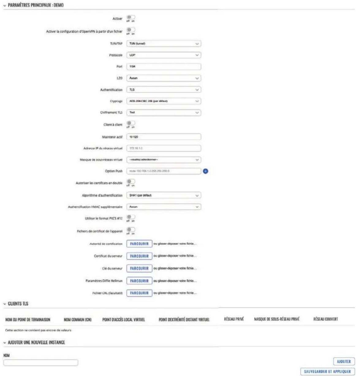 PARAMÈTRES PRINCIPAUX : DEMO Activer OFF ON Activer la configuration d'OpenVPN à partir d'un fichier OFF ON TUN/TAP TUN (tunnel) Protocole UDP Port 1194 LZO Auton Authentication TLS Cryptage AES-356-CBC 258 (par défaut) Diffrement TLS Text Client à clients OFF ON Maintenir actif 19 120 Adresse IP du réseau virtuel 173 18.1.0 Masque de sous-reseau virtuel —roulez sélectionner— Option Push note: 130 158.1.0 205 285 295.0 Autoriser les certificats en double OFF ON Algorithme d'authentication SHA1 (par défaut) Authemofisation HMAC supplémentaire Avon Utiliser le format PICS #12 OFF ON Fichiers de certificat de l'appareil OFF ON Autorité de certification PARCOURIR ou glasser-disposer votre fictie... Certificat du serveur PARCOURIR ou glasser-disposer votre fictie... Clé du serveur PARCOURIR ou glasser-disposer votre fictie... Paramètres Diffie Hellman PARCOURIR ou glasser-disposer votre fictie... Fichier CRL (facultatif) PARCOURIR ou glasser-disposer votre fictie... CLIENTS TLS NOM DU POINT DE TERMINAISON NOM COMMUN (CN) POINT D'ACCÉS LOCAL VIRTUEL POINT D'EXTRÉMITÉ DISTANT VIRTUEL RÉSEAU PRIVÉ MASQUE DE SOUS-RÉSEAU PRIVÉ RÉSEAU COUVERT Cette section ne cordient pas encore de valeurs AJOUTER UNE NOUVELLE INSTANCE NOM AJOUTER SAUVEGARDER ET APPLIQUER