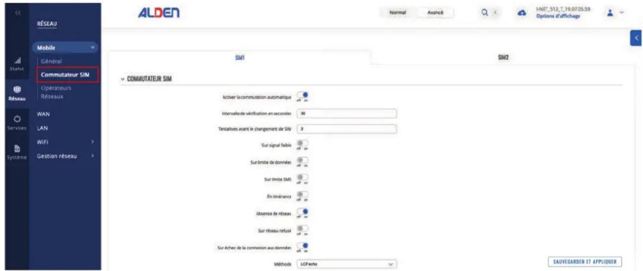 ALDEN RÉSEAU Mobile Général Statut Commutateur SIM Operateurs Réseaux WAN LAN WiFi Gestion réseau COMUTATEUR SIM SIM1 SIM2 COMUTATEUR SIM Activer la commutation automatique Intervalle de vérification en seconden 30 Testatives avant le changement de SIN 8 Sur signal faible Sur limite de donnés Sur limite SMS En tinérance Absence de réseaux Sur réseau refusé Sur échec de la connexion aux données Méthode LCP echo SAUVEGARDER ET APPLIQUER