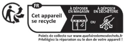 FR Cet appareil se recycle À DÉPOSER EN MAGASIN À DÉPOSER EN DÉCHÉTÉRIE OU Points de collecte sur www.quefairedemesdechets.fr Privilégiez la réparation ou le don de votre appareil !