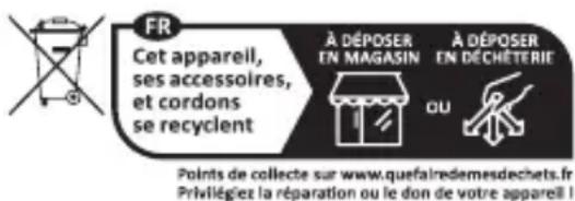 FR Cet appareil, ses accessoires, et cordons se recyclent À DÉPOSER EN MAGASIN À DÉPOSER EN DÉCHÉTERIE OU Points de collecte sur www.quefairedemesdechets.fr Privilégiez la réparation ou le don de votre appareil