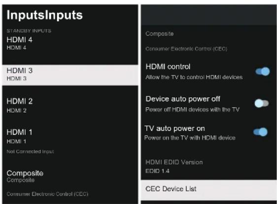 InputsInputs STANDBY INPUTS HDMI 4 HDMI 4 HDMI 3 HDMI 3 HDMI 2 HDMI 2 HDMI 1 HDMI 1 Not Connected Input Composite Composite Consumer Electronic Control (CEC) Composite Consumer Electronic Control (CEC) HDMI control Allow the TV to control HDMI devices Device auto power off Power off HDMI devices with the TV TV auto power on Power on the TV with HDMI device HDMI EDID Version EDID 1.4 CEC Device List