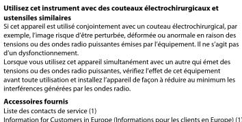 Utilisez cet instrument avec des couteaux électrochirurgicaux et ustensiles similaires Si cet appareil est utilisé conjointement avec un couteaux électrochirurgical, par exemple, l'image risque d'être perturbée, déformée ou anormale en raison des tensions ou des ondes radio puissantes émises par l'équipement. Il ne s'agit pas d'un dysfonctionnement. Lorsque vous utilisez cet appareil simultanément avec un autre qui émet des tensions ou des ondes radio puissantes, vérifiez l'effet de cet équipement avant toute utilisation et installez l'appareil de façon à réduire au minimum les interférences générées par les ondes radio. Accessoires fournis Liste des contacts de service (1) Information for Customers in Europe (Informations pour les clients en Europe) (1)
