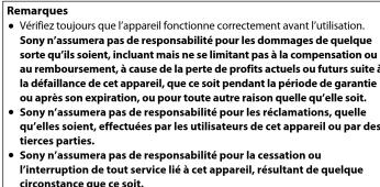 Remarques • Vérifiez toujours que l'appareil fonctionne correctement avant l'utilisation. Sony n'assumera pas de responsabilité pour les dommages de quelque sorte qu'ils soient, incluant mais ne se limitant pas à la compensation ou au remboursement, à cause de la perte de profits actuels ou futurs suite à la défaillance de cet appareil, que ce soit pendant la période de garantie ou après son expiration, ou pour toute autre raison quelle qu'elle soit. • Sony n'assumera pas de responsabilité pour les réclamations, quelle qu'elles soient, effectuées par les utilisateurs de cet appareil ou par des tierces parties. • Sony n'assumera pas de responsabilité pour la cessation ou l'interruption de tout service lié à cet appareil, résultant de quelque cícrconstance que ce soit.