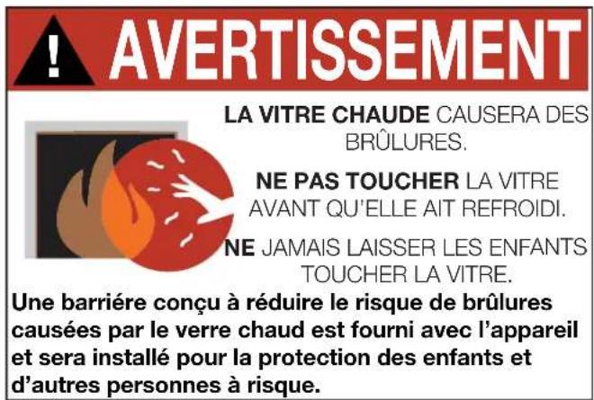 AVERTISSEMENT LA VITRE CHAUDE CAUSERA DES BRÛLURES. NE PAS TOUCHER LA VITRE AVANT QU'ELLE AIT REFROIDI. NE JAMAIS LAISSER LES ENFANTS TOUCHER LA VITRE. Une barrière conçu à réduire le risque de brûlures causées par le verre chaud est fourni avec l'appareil et sera installé pour la protection des enfants et d'autres personnes à risque.
