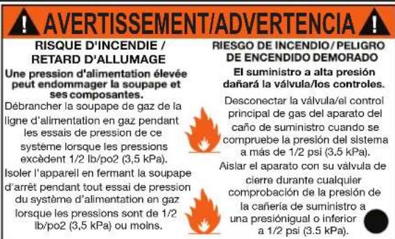 AVERTISSEMENT/ADVERTENCIA RISQUE D'INCENDIE / RETARD D'ALLUMAGE Une pression d'alimentation élevée peut endommager la soupape et ses composantes. Débrancher la soupape de gaz de la ligne d'alimentation en gaz pendant les essais de pression de ce système lorsque les pressions excédent 1/2 lb/po2 (3,5 kPa). Isoler l'appareil en fermant la soupape d'arrêt pendant tout essai de pression du système d'alimentation en gaz lorsque les pressions sont de 1/2 lb/po2 (3,5 kPa) ou moins. RIESGO DE INCENDIO/PELIGRO DE ENCENDIDO DEMORADO El suministro a alta presión dañará la válvula/los controles. Desconectar la válvula/el control principal de gas del aparato del caño de suministro cuando se compruebe la presión del sistema a más de 1/2 psi (3,5 kPa). Aislar el aparato con su válvula de cierre durante cualquier comprobación de la presión de la cañería de suministro a una presiónigual o inferior a 1/2 psi (3,5 kPa).
