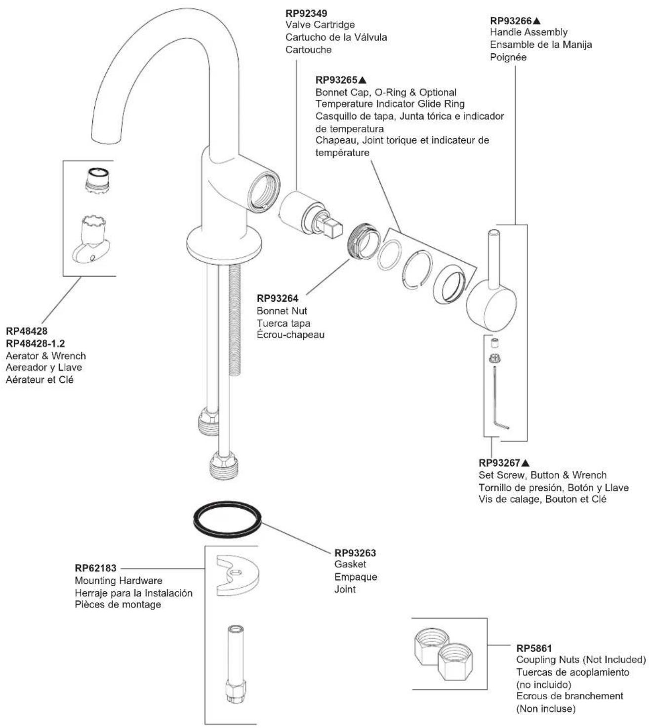 RP48428 RP48428-1.2 Aerator & Wrench Aereador y Llave Aérateur et Clé RP92349 Valve Cartridge Cartucho de la Válvula Cartouche RP93265▲ Bonnet Cap, O-Ring & Optional Temperature Indicator Glide Ring Casquillo de tapa, Junta tórica e indicador de temperatura Chapeau, Joint torque et indicateur de température RP93264 Bonnet Nut Tuerca tapa Écrou-chapeau RP93267▲ Set Screw, Button & Wrench Tornillo de presión, Botón y Llave Vis de calage, Bouton et Clé RP62183 Mounting Hardware Herraje para la Instalación Pièces de montage RP93263 Gasket Empaque Joint RP5861 Coupling Nuts (Not Included) Tuercas de acoplamiento (no incluido) Ecrous de branchement (Non incluse)