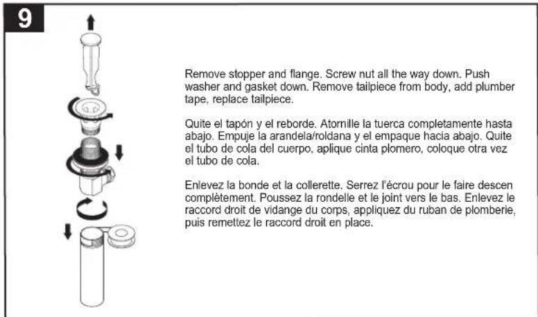 Remove stopper and flange. Screw nut all the way down. Push washer and gasket down. Remove tailpiece from body, add plumber tape, replace tailpiece. Quite el tapón y el reborde. Atomille la tuerca completamente hasta abajo. Empuje la arandela/roldana y el empaque hacia abajo. Quite el tubo de cola del cuerpo, aplique cinta plomero, coloque otra vez el tubo de cola. Enlevez la bonde et la collerette. Serrez l'écrou pour le faire descen complètement. Poussez la rondelle et le joint vers le bas. Enlevez le raccord droit de vidange du corps, appliquez du ruban de plomberie, puis remettez le raccord droit en place.