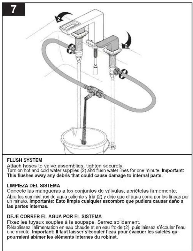 7 FLUSH SYSTEM Attach hoses to valve assemblies, tighten securely. Turn on hot and cold water supplies (2) and flush water lines for one minute. Important: This flushes away any debris that could cause damage to internal parts. LIMPIEZA DEL SISTEMA Conecte las mangueras a los conjuntos de válvulas, apriételas firmemente. Abra los suminist ros de agua caliente y fria (2) y deje que el agua corra por las líneas por un minuto. Importante: Esto limpia cualquier escombro que pudiera causar daño a las partes internas. DEJE CORRER EL AGUA POR EL SISTEMA Fixez les tuyaux souples à la soupape. Serrez solidement. Rétablissez l'alimentation en eau chaude et en eau froide (2), puis laissez s'écouler l'eau une minute. Important: Il faut laisser s'écouler l'eau pour évacuer les saletés qui pourraient abímer les éléments internes du robinet.