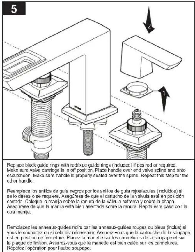 5 Replace black guide rings with red/blue guide rings (included) if desired or required. Make sure valve cartridge is in off position. Place handle over end valve spline and onto escutcheon. Make sure handle is properly seated over the spline. Repeat this step for the other handle. Reemplace los anillos de guía negros por los anillos de guía rojos/azules (incluidos) si se lo desea o se requiere. Asegúrese de que el cartucho de la válvula esté en posición cerrada. Coloque la manija sobre la ranura de la válvula extrema y sobre la chapa. Asegúrese de que la manija está bien asentada sobre la ranura. Repita este paso con la otra manija. Remplacez les anneaux-guides noirs par les anneaux-guides rouges ou bleus (inclus) si vous le souhaitez ou si cela est nécessaire. Assurez-vous que la cartouche de la soupape est en position de fermeture. Placez la manette sur les cannelures de la soupape et sur la plaque de finition. Assurez-vous que la manette est bien calée sur les cannelures. Répétez l'opération pour l'autre soupape.