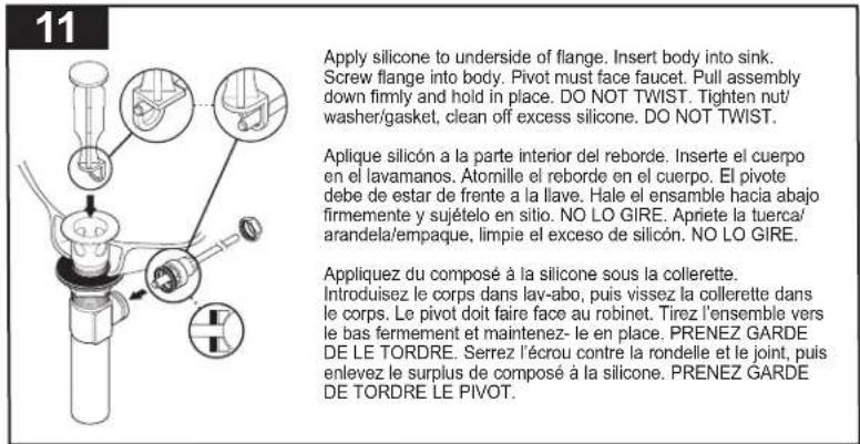 11 Apply silicone to underside of flange. Insert body into sink. Screw flange into body. Pivot must face faucet. Pull assembly down firmly and hold in place. DO NOT TWIST. Tighten nut/ washer/gasket, clean off excess silicone. DO NOT TWIST. Aplique silicon a la parte interior del reborde. Inserte el cuerpo en el lavamanos. Atomille el reborde en el cuerpo. El pivote debe de estar de frente a la llave. Hale el ensamble hacia abajo firmemente y sujételo en sitio. NO LO GIRE. Apriete la tuerca/ arandela/empaque, limpie el exceso de silicón. NO LO GIRE. Appliquez du composé à la silicone sous la collerette. Introduisez le corps dans lav-abo, puis vissez la collerette dans le corps. Le pivot doit faire face au robinet. Tirez l'ensemble vers le bas fermement et maintenez- le en place. PRENEZ GARDE DE LE TORDRE. Serrez l'écrou contre la rondelle et le joint, puis enlevez le surplus de composé à la silicone. PRENEZ GARDE DE TORDRE LE PIVOT.