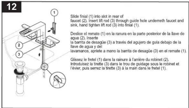 12 Slide finial (1) into slot in rear of faucet (2). Insert lift rod (3) through guide hole undermeth faucet and sink, hand tighten lift rod (3) into finial (1). Deslice el remate (1) en la ranura en la parte posterior de la llave de agua (2). Inserte la barrita de desagüe (3) a través del agujero de guía debajo de la llave de agua y del lavamanos, apriete a mano la barrita de desagüe (3) en el remate (1). Glissez le fretel (1) dans la rainure à l'arrière du robinet (2). Introduisez la tirette (3) dans le trou de guidage sous le robinet et l'évier, puis serrez la tirette (3) à la main dans le fretel (1).