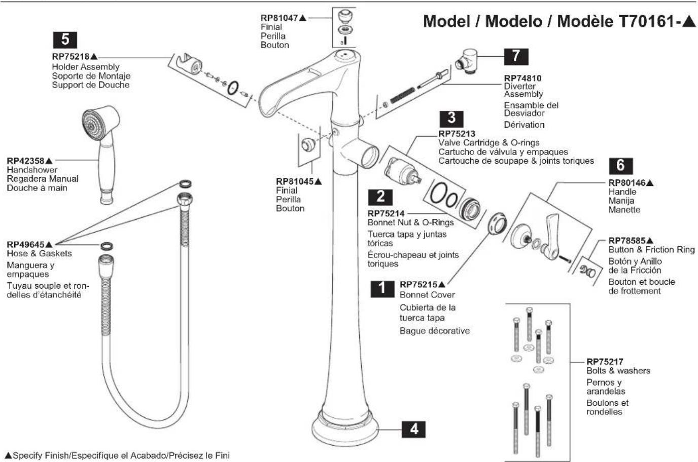 Model / Modelo / Modèle T70161-▲ 5 RP75218▲ Holder Assembly Soporte de Montaje Support de Douche RP42358▲ Handshower Regadera Manual Douche à main RP49645▲ Hose & Gaskets Manguera y empaques Tuyau souple et ron- delles d'étanchéité RP81047▲ Finial Perilla Bouton RP81045▲ Finial Perilla Bouton 7 RP74810 Diverter Assembly Ensemble del Desviador Dérivation 3 RP75213 Valve Cartridge & O-rings Cartucho de válvula y empaques Cartouche de soupape & joints toriques 6 RP80146▲ Handle Manija Manette 2 RP75214 Bonnet Nut & O-Rings Tuerca tapa y juntas tóricas Écrou-chapeau et joints toriques 1 RP75215▲ Bonnet Cover Cubierta de la tuerca tapa Bague décorative 4 RP78585▲ Button & Friction Ring Botón y Anillo de la Fricción Bouton et boucle de frottement RP75217 Bolts & washers Pernos y arandelas Boulons et rondelles ▲Specify Finish/Especifique el Acabado/Précisez le Fini