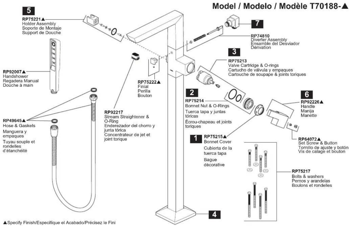 Model / Modelo / Modèle T70188-▲ 5 RP75221▲ Holder Assembly Soporte de Montaje Support de Douche RP92007▲ Handshower Regadera Manual Douche à main RP49645▲ Hose & Gaskets Manguera y empaques Tuyau souple et rondelles d'étanchéité RP92217 Stream Straightener & O-Ring Enderezador del chorro y junta tórica Concentrateur de jet et joint torique RP75222▲ Finial Perilla Bouton RP75214 Bonnet Nut & O-Rings Tuerca tapa y juntas tóricas Écrou-chapeau et joints toriques RP75213 Valve Cartridge & O-rings Cartucho de válvula y empaques Cartouche de soupape & joints toriques RP75215▲ Bonnet Cover Cubierta de la tuerca tapa Bague décorative RP92226▲ Handle Manija Manette RP64072▲ Set Screw & Button Tornillo de ajuste y botón Vis de calage et bouton RP75217 Bolts & washers Pernos y arandelas Boulons et rondelles ▲Specify Finish/Especifique el Acabado/Précisez le Fini