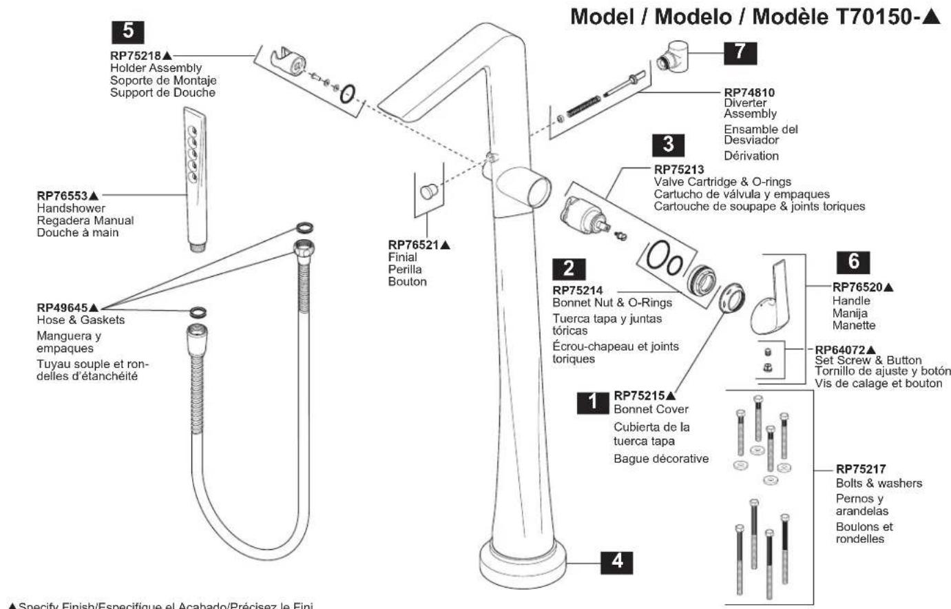 Model / Modelo / Modèle T70150-▲ 5 RP75218▲ Holder Assembly Soporte de Montaje Support de Douche RP76553▲ Handshower Regadera Manual Douche à main RP49645▲ Hose & Gaskets Manguera y empaques Tuyau souple et ron- delles d'étanchéité RP76521▲ Finial Perilla Bouton RP75214 Bonnet Nut & O-Rings Tuerca tapa y juntas tóricas Écrou-chapeau et joints toriques RP75213 Valve Cartridge & O-rings Cartucho de válvula y empaques Cartouche de soupape & joints toriques 2 RP75214 Bonnet Cover Cubierta de la tuerca tapa Bague décorative RP76520▲ Handle Manija Manette RP64072▲ Set Screw & Button Tornillo de ajuste y botón Vis de calage et bouton 1 RP75215▲ Bonnet Cover Cubierta de la tuerca tapa Bague décorative RP75217 Bolts & washers Pernos y arandelas Boulons et rondelles 4 7 3 6 ▲ Specify Finish/Especifique el Acabado/Précisez le Fini