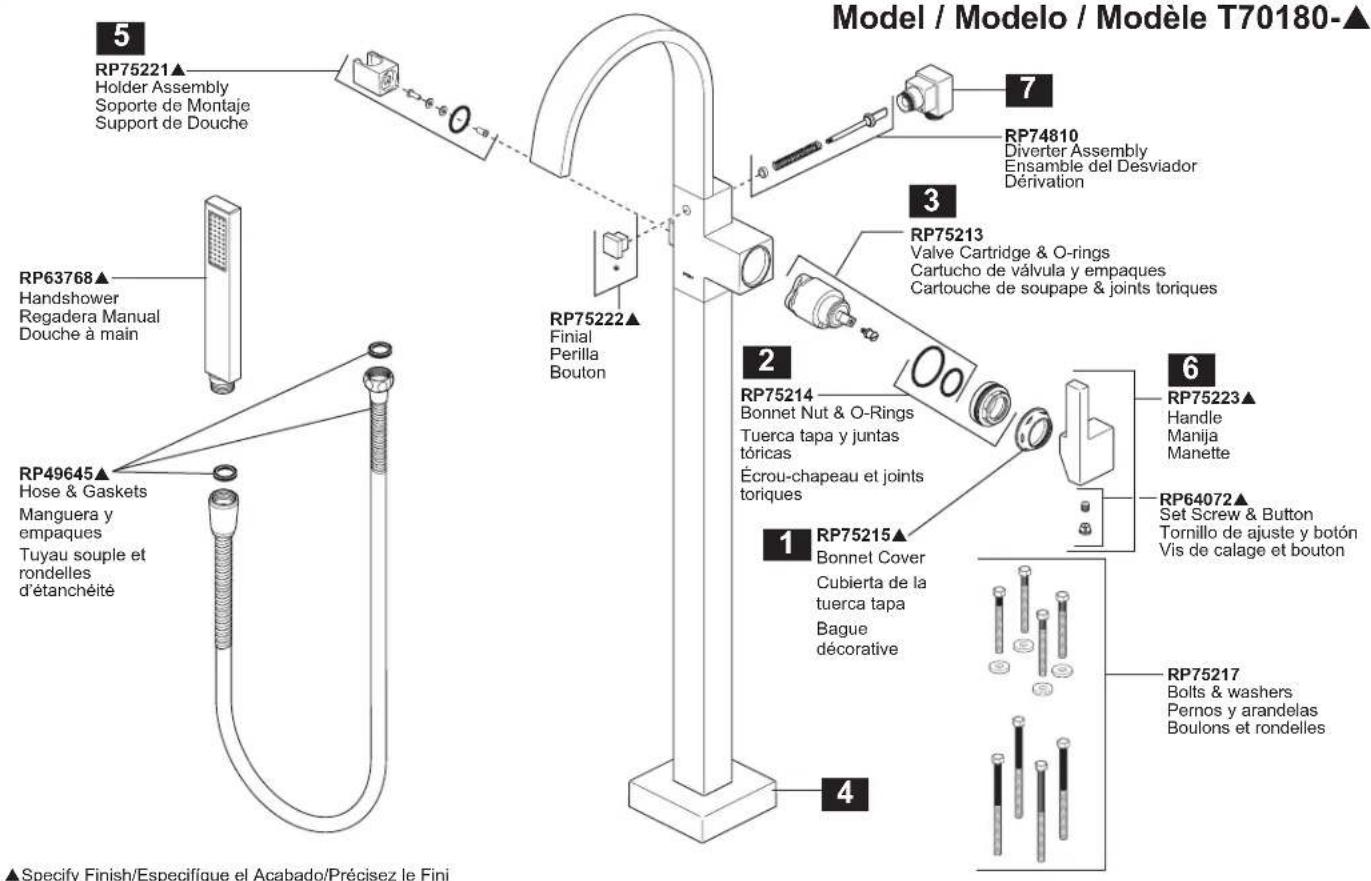 Model / Modelo / Modèle T70180-▲ 5 RP75221▲ Holder Assembly Soporte de Montaje Support de Douche 7 RP74810 Diverter Assembly Ensemble del Desviador Dénovation 3 RP75213 Valve Cartridge & O-rings Cartucho de válvula y empaques Cartouche de soupape & joints toriques 2 RP75214 Bonnet Nut & O-Rings Tuerca tapa y juntas tóricas Écrou-chapeau et joints toriques 6 RP75223▲ Handle Manija Manette RP64072▲ Set Screw & Button Tornillo de ajuste y botón Vis de calage et bouton 1 RP75215▲ Bonnet Cover Cubierta de la tuerca tapa Bague décorative 4 RP75217 Bolts & washers Pernos y arandelas Boulons et rondelles RP63768▲ Handshower Regadera Manual Douche à main RP49645▲ Hose & Gaskets Manguera y empaques Tuyau souple et rondelles d'étanchéité ▲Specify Finish/Especifique el Acabado/Précisez le Fini