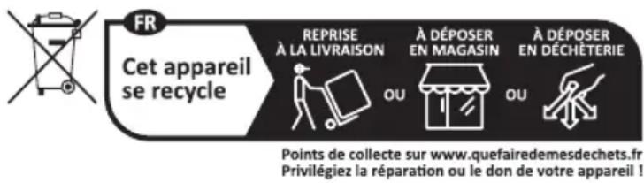 FR Cet appareil se recycle REPRISE À LA LIVRAISON À DÉPOSER EN MAGASIN À DÉPOSER EN DÉCHÉTERIE Points de collecte sur www.quefairedemesdechets.fr Privilégiez la réparation ou le don de votre appareil !