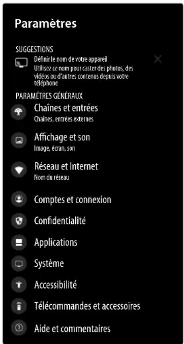 Paramètres SUGGESTIONS Définir le nom de votre appareil Utilisez ce nom pour caster des photos, des védés ou d'autres contenus depuis votre téléphone PARAMÈTRES GÉNÉRAUX Chaines et entrées Chaines, entrées externes Affichage et son Image, écran, son Réseau et Internet Nom du réseau Comptes et connexion Confidentialité Applications Système Accessibilité Télécommandes et accessoires Aide et commentaires