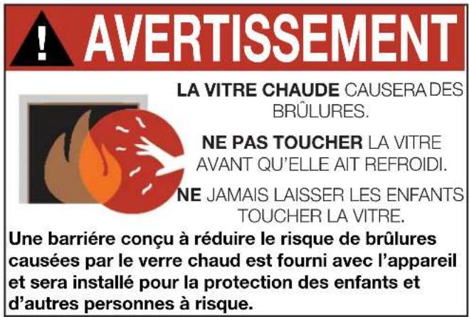 AVERTISSEMENT LA VITRE CHAUDE CAUSERA DES BRÛLURES. NE PAS TOUCHER LA VITRE AVANT QU'ELLE AIT REFROIDI. NE JAMAIS LAISSER LES ENFANTS TOUCHER LA VITRE. Une barrière conçu à réduire le risque de brûlures causées par le verre chaud est fourni avec l'appareil et sera installé pour la protection des enfants et d'autres personnes à risque.