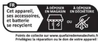 FR Cet appareil, ses accessoires, et batterie se recyclent À DÉPOSER EN MAGASIN À DÉPOSER EN DÉCHETERIE OU Points de collecte sur www.quefairedemesdechets.fr Privilégiez la réparation ou le don de votre appareil !