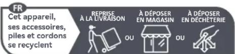 FR Cet appareil, ses accessoires, piles et cordons se recyclent REPRISE À LA LIVRAISON À DÉPOSER EN MAGASIN À DÉPOSER EN DÉCHÉTERIE OU OU