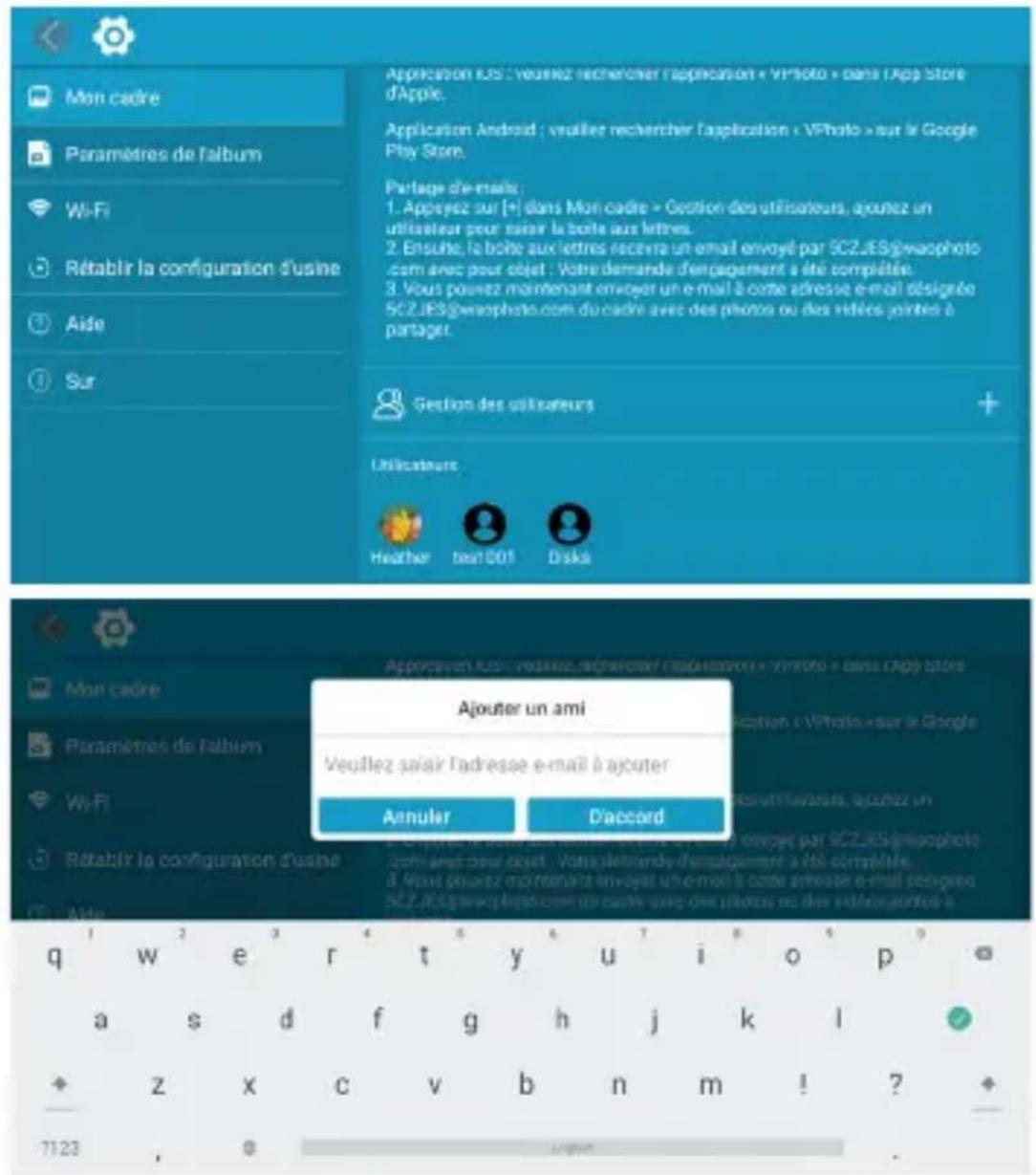 Mon cadre Paramètres de l'album Wi-Fi Rétablir la configuration d'usine Aide Sur Application iOS : veuillez rechercher l'application « VPhoto » dans l'App Store d'Apple. Application Android : veuillez rechercher l'application « VPhoto » sur le Google Play Store. Partage d'e-mails: 1. Appyeez sur [+] dans Mon cadre » Gestion des utilisateurs, ajoutez un utilisateur pour saisir la boile aux lettres. 2. Ensue, la boîte aux lettres recevra un email envoyé par 5CZJES@waophoto.com avec pour objet : Votre demande d'engagement a été complétée. 3. Vous pouvez maintenant envoyé un e-mail à code adresse e-mail désignée 5CZJES@waophoto.com du cadre avec des phones ou des rédices jointes à partaget. Gestion des utilisateurs Utilicateurs Heather tea001 Disk Ajouter un ami Veuillez saisir l'adresse e-mail à ajouter Annuler D'accord Mon cadre Paramètres de l'album Wi-Fi Rétablir la configuration d'usine Aide q w e r t y i o p a s d f g h j k l + z x c v b n m ! ? 7123 , 8