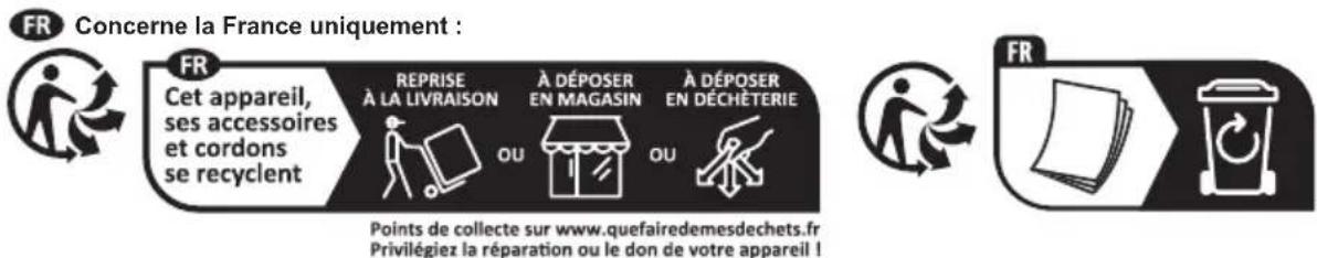 FR Concerne la France uniquement : FR Cet appareil, ses accessoires et cordons se recyclent REPRISE À LA LIVRAISON OU À DÉPOSER EN MAGASIN OU À DÉPOSER EN DÉCHÊTERIE Points de collecte sur www.quefairedemesdechets.fr Privilégiez la réparation ou le don de votre appareil !