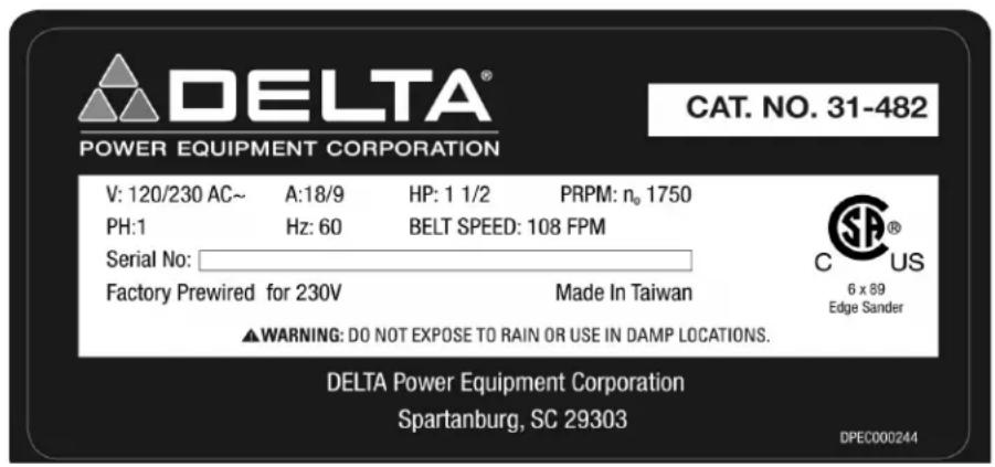 DELTA® POWER EQUIPMENT CORPORATION CAT. NO. 31-482 V: 120/230 AC~ A:18/9 HP: 1 1/2 PRPM: n° 1750 PH:1 Hz: 60 BELT SPEED: 108 FPM Serial No: Factory Prewired for 230V Made In Taiwan ▲WARNING: DO NOT EXPOSE TO RAIN OR USE IN DAMP LOCATIONS. DELTA Power Equipment Corporation Spartanburg, SC 29303 DPEC000244