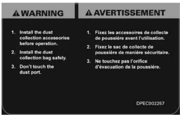 WARNING 1. Install the dust collection accessories before operation. 2. Install the dust collection bag safely. 3. Don't touch the dust port. 1. Fixez les accessoires de collecte de poussière avant l'utilisation. 2. Fixez le sac de collecte de poussière de manière sécuritaire. 3. Ne touchez pas l'orifice d'évacuation de la poussière. AVERTISSEMENT DPEC002257