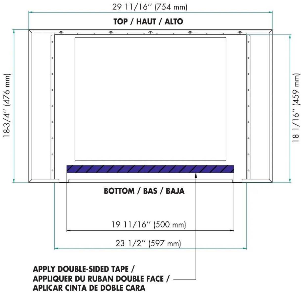 29 11/16" (754 mm) TOP / HAUT / ALTO 18-3/4" (476 mm) 18 1/16" (459 mm) BOTTOM / BAS / BAJA 19 11/16" (500 mm) 23 1/2" (597 mm) APPLY DOUBLE-SIDED TAPE / APPLIQUER DU RUBAN DOUBLE FACE / APLICAR CINTA DE DOBLE CARA