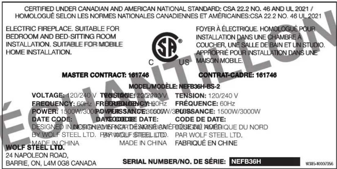 CERTIFIED UNDER CANADIAN AND AMERICAN NATIONAL STANDARD: CSA 22.2 NO. 46 AND UL 2021 / HOMOLOGUÉ SELON LES NORMES NATIONALES CANADIENNES ET AMÉRICAINES:CSA 22.2 NO. 46 UL 2021 ELECTRIC FIREPLACE. SUITABLE FOR BEDROOM AND BED-SITTING ROOM INSTALLATION. SUITABLE FOR MOBILE HOME INSTALLATION. FOYER À ÉLECTRIQUE. HOMOLOGUÉ POUR INSTALLATION DANS UNE CHAMBRE À COUCHER, UNE SALLE DE BAIN ET UN STUDIO. APPROPRIÉ POUR INSTALLATION DANS UNE MAISON MOBILE. MASTER CONTRACT: 161746 CONTRAT-CADRE: 161746 MODEL/MODÈLE: NEFB36H-BS-2 VOLTAGE: 120/240 V TENSTAGE: 20/240V TENSION: 120/240 V FREQUENCY: 60Hz FREQUENCY: 60Hz FRÉQUENCE: 60Hz POWER: 1500W/3000 POWER/ISSANCE:3060W/3POUSSANCE: 1500W/3000W DATE CODE: DATECODEDIE DATE: CODE DE DATE: DESIGNED IN NORCHAMERICARD DESIGNÉI AMÉRIQSENDÉ NOÉDIQUE DU NORD BY WOLF STEEL LTD. PAR WOLF STEEL LTD. PAR WOLF STEEL LTD. MADE IN CHINA MADE IN CHINA FABRIQUÉ EN CHINE WOLF STEEL LTD. 24 NAPOLEON ROAD, BARRIE, ON, L4M 0G8 CANADA SERIAL NUMBER/NO. DE SÉRIE: NEFB36H W385-10007356