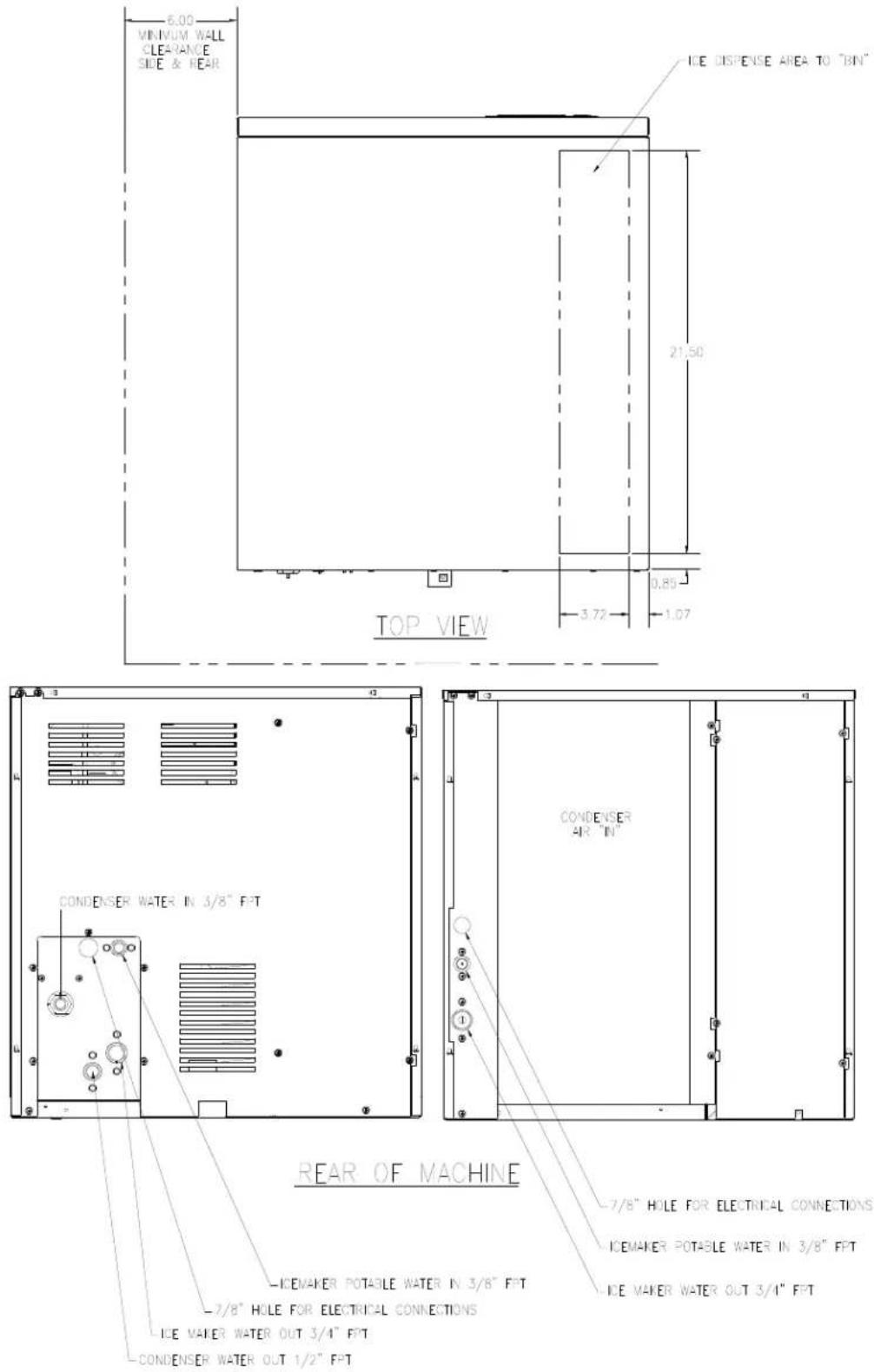 MINIMUM WALL CLEARANCE SIDE & REAR 6.00 ICE DISPENSE AREA TO "BIN" 21.50 0.85 3.72 1.07 TOP VIEW CONDENSER WATER IN 3/8" FPT CONDENSER AIR "IN" REAR OF MACHINE -7/8" HOLE FOR ELECTRICAL CONNECTIONS ICEMAKER POTABLE WATER IN 3/8" FPT -7/8" HOLE FOR ELECTRICAL CONNECTIONS ICE MAKER WATER OUT 3/4" FPT -CONDENSER WATER OUT 1/2" FPT