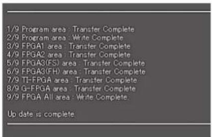1/9 Program area : Transfer Complete 2/9 Program area : Write Complete 3/9 FPGA1 area : Transfer Complete 4/9 FPGA2 area : Transfer Complete 5/9 FPGA3(FS) area : Transfer Complete 6/9 FPGA3(FH) area : Transfer Complete 7/9 TI-FPGA area : Transfer Complete 8/9 G-FPGA area : Transfer Complete 9/9 FPGA All area : Write Complete. Up date is complete.