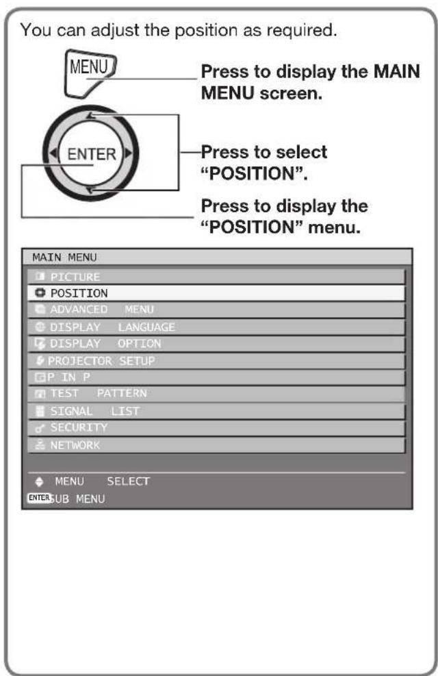 You can adjust the position as required. MENU Press to display the MAIN MENU screen. ENTER Press to select "POSITION". Press to display the "POSITION" menu. MAIN MENU PICTURE POSITION ADVANCED MENU DISPLAY LANGUAGE DISPLAY OPTION PROJECTOR SETUP P IN P TEST PATTERN SIGNAL LIST SECURITY NETWORK MENU SELECT ENTER SUB MENU
