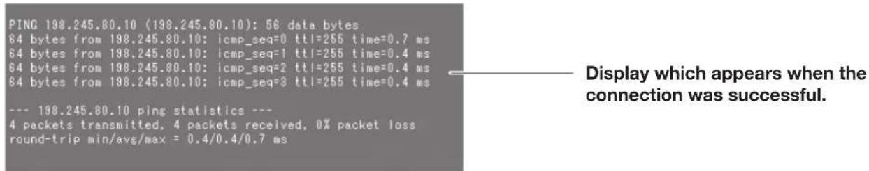 PING 198.245.80.10 (198.245.80.10): 56 data bytes 64 bytes from 198.245.80.10: icmp_seq=0 ttl=255 time=0.7 ms 64 bytes from 198.245.80.10: icmp_seq=1 ttl=255 time=0.4 ms 64 bytes from 198.245.80.10: icmp_seq=2 ttl=255 time=0.4 ms 64 bytes from 198.245.80.10: icmp_seq=3 ttl=255 time=0.4 ms --- 198.245.80.10 ping statistics --- 4 packets transmitted, 4 packets received, 0% packet loss round-trip min/avg/max = 0.4/0.4/0.7 ms Display which appears when the connection was successful.