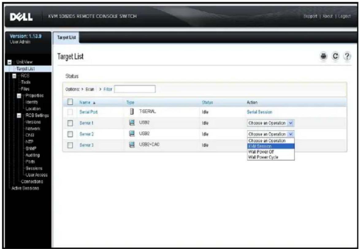 KVM 1082DS REMOTE CONSOLE SWITCH Support | About | Logout Version: 1.13.9 User Admin Unit View Target List RCB Tools Files Properties Identity Location RCB Settings Versions Network DN3 NTP SNMP Auditing Ports Sessions User Access Connections Active Sessions Target List Status Options: > Scan > Filter Name ▲ Type Status Action Serial Port T:\SERVL Idle Serial Session Server 1 USB2 Idle Choose an Operation Server 2 USB2 Idle Choose an Operation Server 3 USB2+CA6 Idle Choose an Operation KVM Session Wall Power Off Wall Power Cycle
