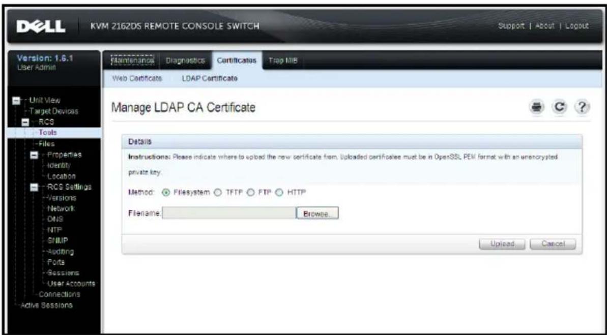 DELL KVM 2162DS REMOTE CONSOLE SWITCH Support | About | Logout Version: 1.6.1 User Admin Unit View Target Devices RCS Tools Files Properties Identity Location RCS Settings Versions Network DNS NTP SNMP Auditing Ports Sessions User Accounts Connections Active Sessions Maintenance Diagnostics Certificates Trap MIB Web Certificates LDAP Certificate Manage LDAP CA Certificate Details Instructions: Please indicate where to upload the new certificate from. Uploaded certificates must be in OpenSSL PEM format with an unencrypted private key. Method: ● Filesystem ○ TFTP ○ FTP ○ HTTP Filename: Browse... Upload Cancel