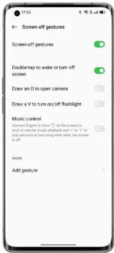 Screen-off gestures Screen-off gestures Double-tap to wake or turn off screen Draw an O to open camera Draw a V to turn on/off flashlight Music control Use two fingers to draw "I" on the screen to stop or resume music playback and "<" or ">" to play previous or next song even when the screen is off. MORE Add gesture