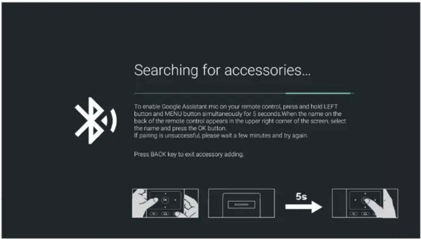 Searching for accessories... To enable Google Assistant mic on your remote control, press and hold LEFT button and MENU button simultaneously for 5 seconds. When the name on the back of the remote control appears in the upper right corner of the screen, select the name and press the OK button. If pairing is unsuccessful, please wait a few minutes and try again. Press BACK key to exit accessory adding.