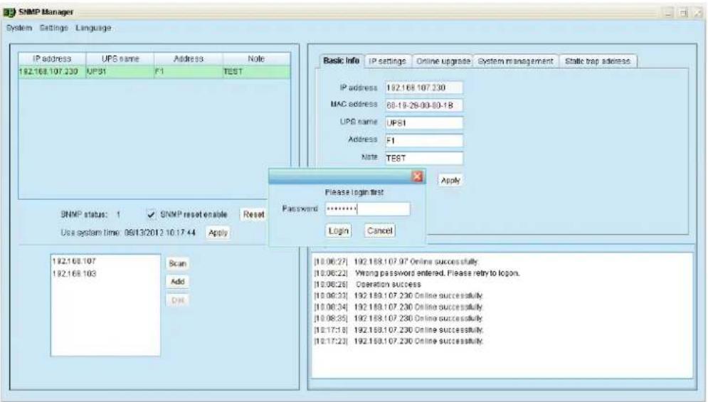 SNMP Manager System Settings Language IP address UPS name Address None 192.168.107.230 UPS1 F1 TEST Basic Info IP settings Online upgrade System management Static trap address IP address 192.168.107.230 MAC address 60-19-28-00-00-18 UPS name UPS1 Address F1 Note TEST Apply Please login first Password:****** Login Cancel SNMP status: 1 ✓ SNMP reset enable Reset Use system time: 08/13/2012 10:17:44 Apply 192.168.107 192.168.103 Scan Add OK [10.06.27] 192.168.107.97 Online successfully [10.06.22] Wrong password entered. Please retry to logon. [10.06.26] Operation success [10.06.33] 192.168.107.230 Online successfully [10.06.34] 192.168.107.230 Online successfully [10.06.35] 192.168.107.230 Online successfully [10.17.18] 192.168.107.230 Online successfully [10.17.23] 192.168.107.230 Online successfully