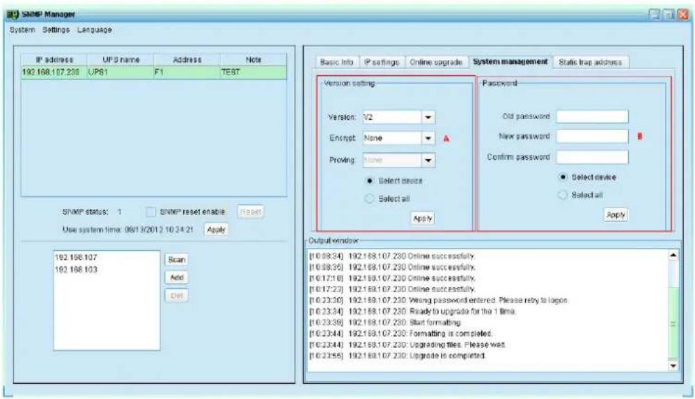 SNMP Manager System Settings Language IP address UP S name Address Note 192.168.107.230 UPS1 F1 TEST SNMP status: 1 SNMP reset enable Reset Use system time: 06/03/2012 10:24:21 Apply 192.168.107 192.168.103 Scan Add Del Basic Info IP settings Online upgrade System management Static trap address Version setting: Version: 72 Encrypt None Proving None Select device Select all Password: Old password: New password: Confirm password: Select device Select all Apply Output window: [0.08:34] 192.168.107.230 Online successfully. [0.08:35] 192.168.107.230 Online successfully. [0.17:16] 192.168.107.230 Online successfully. [0.17:23] 192.168.107.230 Online successfully. [0.23:30] 192.168.107.230 Wrong password entered. Please reply to logos. [0.23:34] 192.168.107.230 Ready to upgrade for the 1 time. [0.23:38] 192.168.107.230 Start formatting. [0.23:44] 192.168.107.230 Formatting is completed. [0.23:44] 192.168.107.230 Upgrading files. Please wait. [0.23:55] 192.168.107.230 Upgrade is completed.