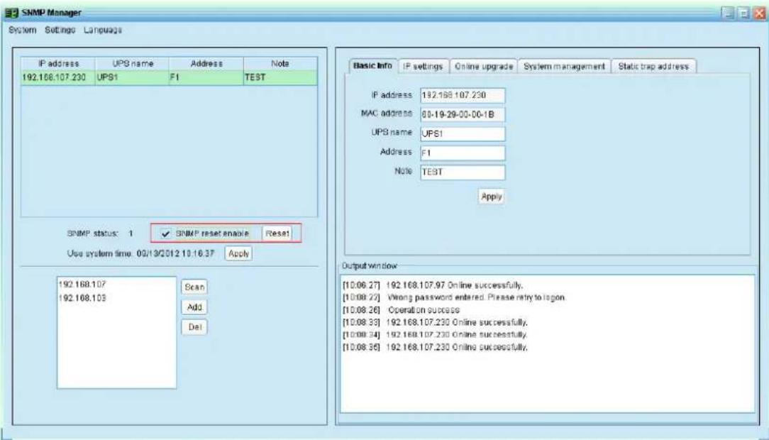SNMP Manager System Settings Language IP address UPS name Address Note 192.168.107.230 UPS1 F1 TEST SNMP status: 1 ✓ SNMP reset enable Reset Use system time: 09/13/2012 10:16:37 Apply 192.168.107 Scan 192.168.103 Add Del Basic Info IP settings Online upgrade System management Static trap address IP address 192.168.107.230 MAC address 80-19-29-00-00-1B UPS name UPS1 Address F1 Note TEST Apply Output window [10.06.27] 192.168.107.97 Online successfully. [10.08.22] Wrong password entered. Please retry to logon. [10.08.26] Operation success [10.08.33] 192.168.107.230 Online successfully. [10.08.34] 192.168.107.230 Online successfully. [10.08.35] 192.168.107.230 Online successfully.