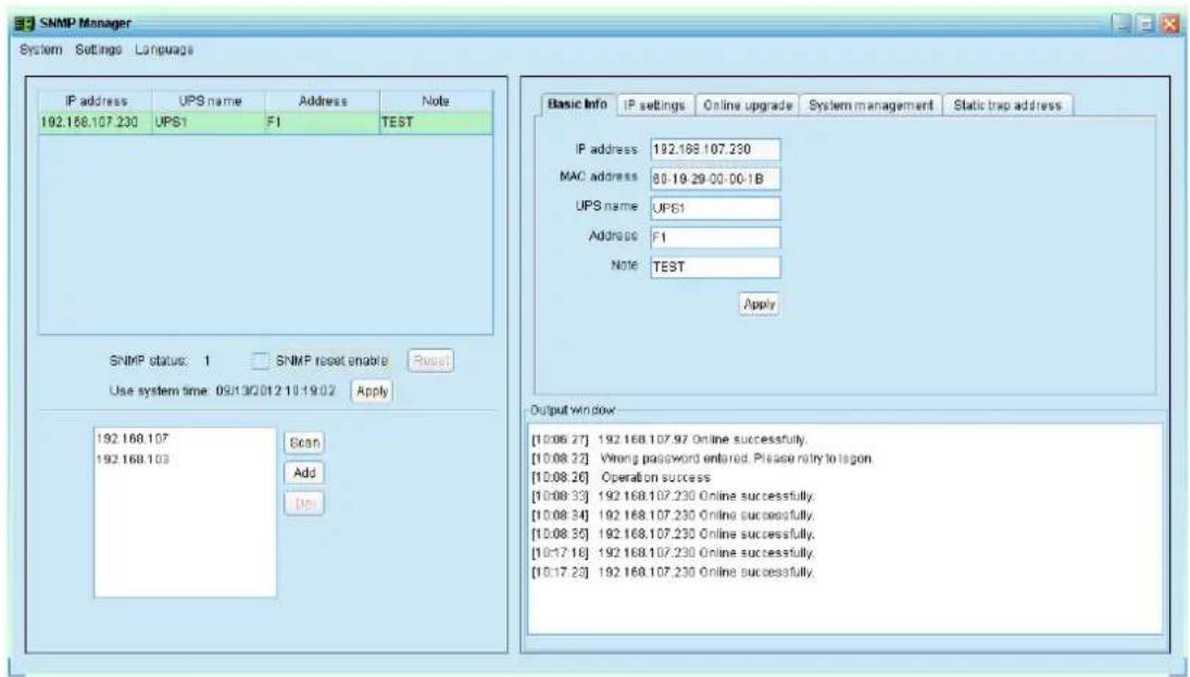 SNMP Manager System Settings Language IP address UPS name Address Note 192.168.107.230 UPS1 F1 TEST SNMP status: 1 SNMP reset enable Reset Use system time: 09/13/01/2 10:19:02 Apply 192.168.107 Scan 192.168.103 Add Del Basic Info IP settings Online upgrade System management Static trap address IP address 192.168.107.230 MAC address 80-19-29-00-00-1B UPS name UPS1 Address F1 Note TEST Apply Output Window [10:06:27] 192.168.107.97 Online successfully. [10:08:22] Wrong password entered. Please reply to region. [10:08:26] Operation success [10:08:33] 192.168.107.230 Online successfully. [10:08:34] 192.168.107.230 Online successfully. [10:08:35] 192.168.107.230 Online successfully. [10:17:18] 192.168.107.230 Online successfully. [10:17:23] 192.168.107.230 Online successfully.